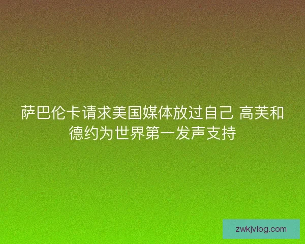萨巴伦卡请求美国媒体放过自己 高芙和德约为世界第一发声支持 萨巴伦卡请求美国媒体放过自己 高芙和德约为世界第一发声支持