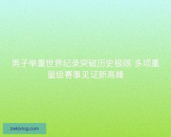 男子举重世界纪录突破历史极限 多项重量级赛事见证新高峰