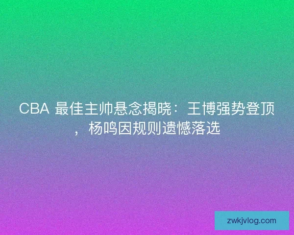 CBA 最佳主帅悬念揭晓：王博强势登顶，杨鸣因规则遗憾落选