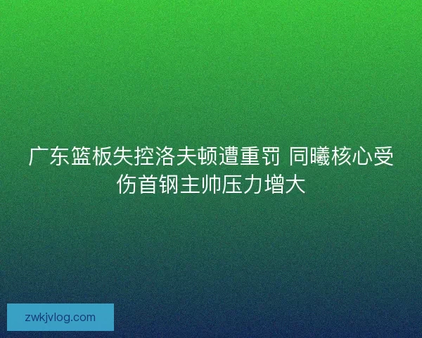 广东篮板失控洛夫顿遭重罚 同曦核心受伤首钢主帅压力增大