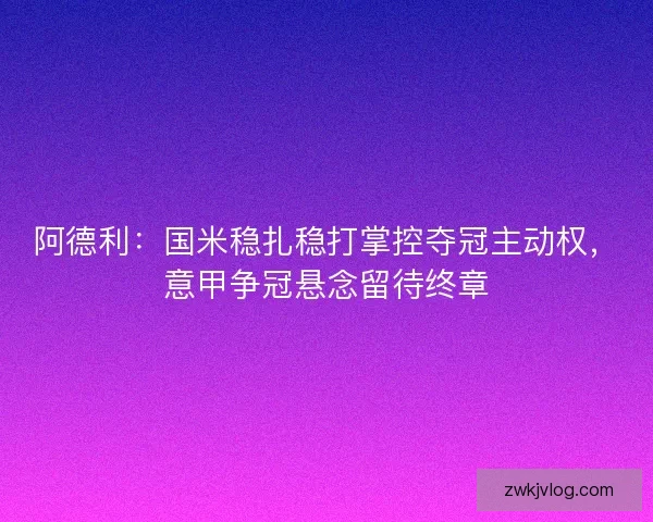 阿德利：国米稳扎稳打掌控夺冠主动权，意甲争冠悬念留待终章