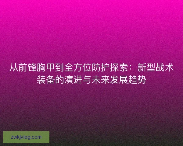 从前锋胸甲到全方位防护探索：新型战术装备的演进与未来发展趋势