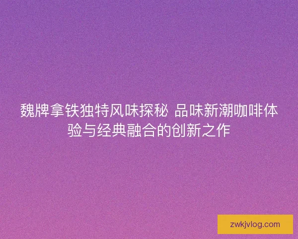 魏牌拿铁独特风味探秘 品味新潮咖啡体验与经典融合的创新之作