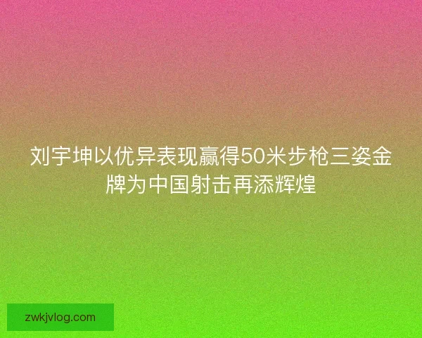 刘宇坤以优异表现赢得50米步枪三姿金牌为中国射击再添辉煌