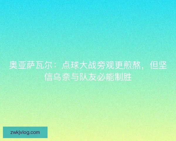 奥亚萨瓦尔：点球大战旁观更煎熬，但坚信乌奈与队友必能制胜