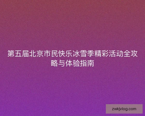 第五届北京市民快乐冰雪季精彩活动全攻略与体验指南