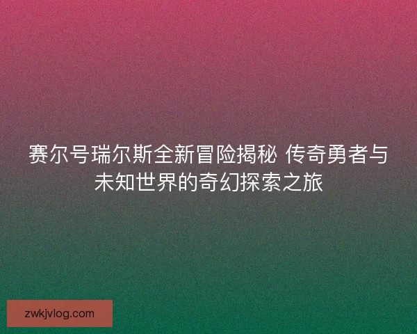 赛尔号瑞尔斯全新冒险揭秘 传奇勇者与未知世界的奇幻探索之旅