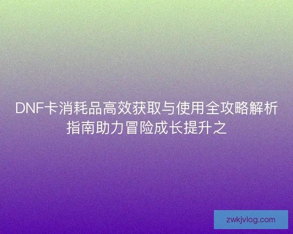 DNF卡消耗品高效获取与使用全攻略解析指南助力冒险成长提升之