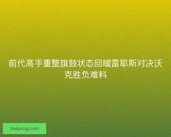 前代高手重整旗鼓状态回暖雷耶斯对决沃克胜负难料