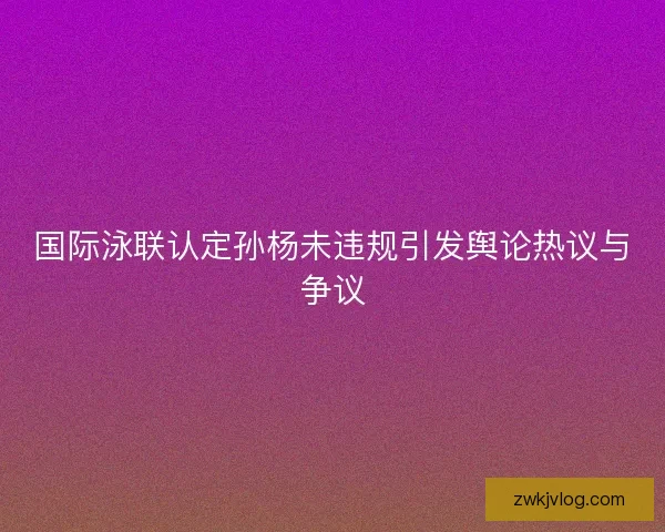 国际泳联认定孙杨未违规引发舆论热议与争议 国际泳联认定孙杨未违规引发舆论热议与争议