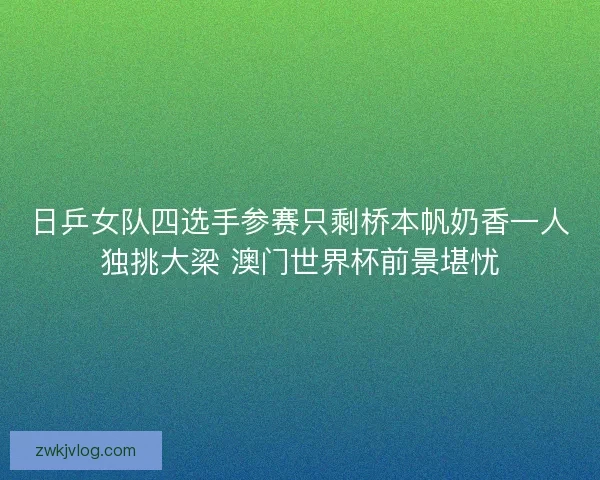 日乒女队四选手参赛只剩桥本帆奶香一人独挑大梁 澳门世界杯前景堪忧