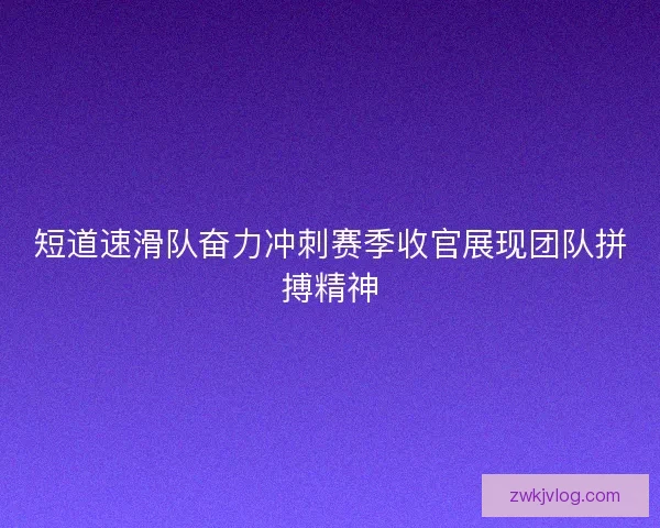 短道速滑队奋力冲刺赛季收官展现团队拼搏精神 短道速滑队奋力冲刺赛季收官展现团队拼搏精神