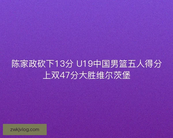 陈家政砍下13分 U19中国男篮五人得分上双47分大胜维尔茨堡 陈家政砍下13分 U19中国男篮五人得分上双47分大胜维尔茨堡