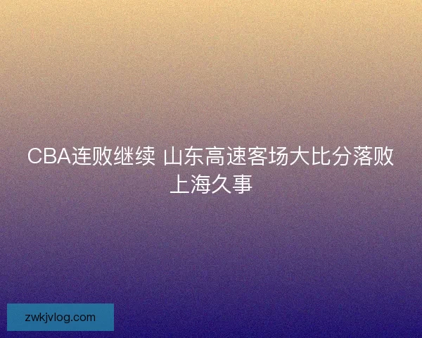 CBA连败继续 山东高速客场大比分落败上海久事