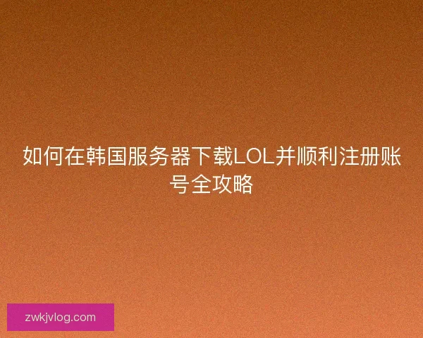 如何在韩国服务器下载LOL并顺利注册账号全攻略