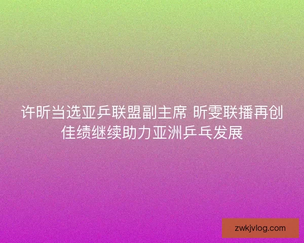 许昕当选亚乒联盟副主席 昕雯联播再创佳绩继续助力亚洲乒乓发展