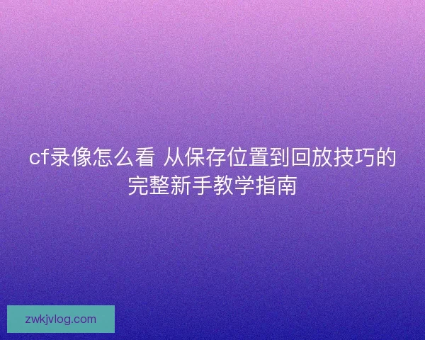 cf录像怎么看 从保存位置到回放技巧的完整新手教学指南
