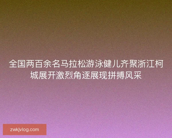 全国两百余名马拉松游泳健儿齐聚浙江柯城展开激烈角逐展现拼搏风采