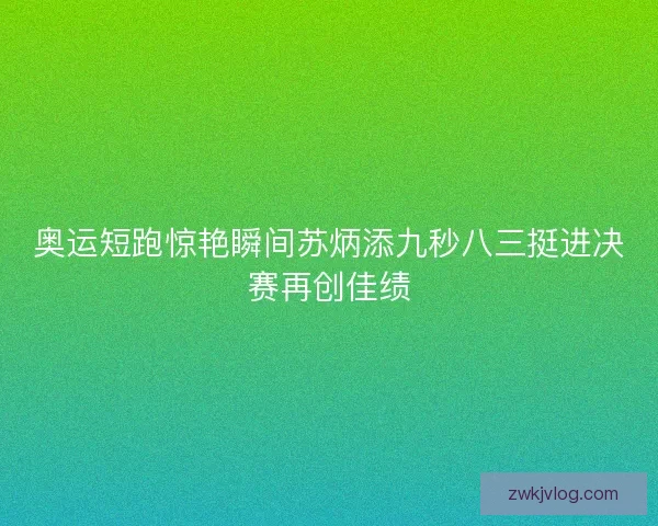 奥运短跑惊艳瞬间苏炳添九秒八三挺进决赛再创佳绩