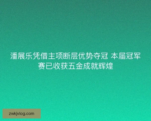 潘展乐凭借主项断层优势夺冠 本届冠军赛已收获五金成就辉煌
