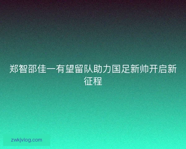 郑智邵佳一有望留队助力国足新帅开启新征程