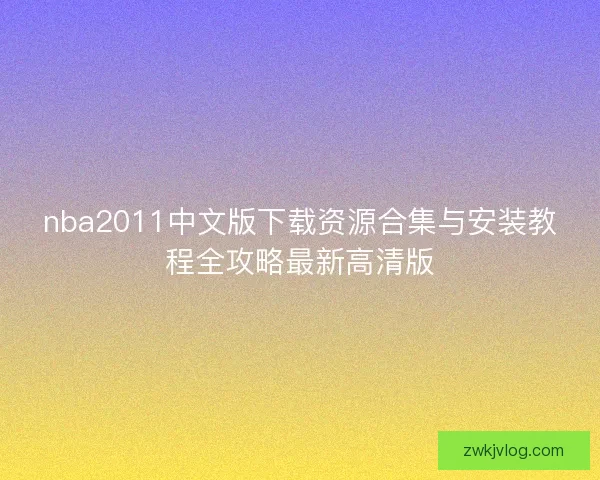 nba2011中文版下载资源合集与安装教程全攻略最新高清版 nba2011中文版下载资源合集与安装教程全攻略最新高清版