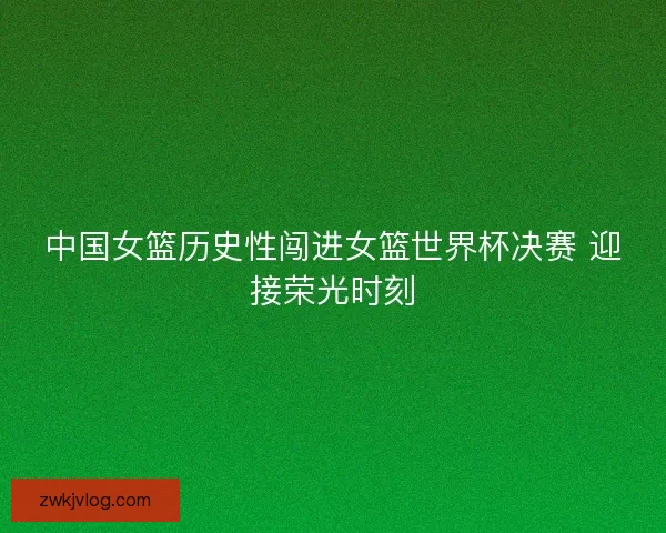 中国女篮历史性闯进女篮世界杯决赛 迎接荣光时刻 中国女篮历史性闯进女篮世界杯决赛 迎接荣光时刻