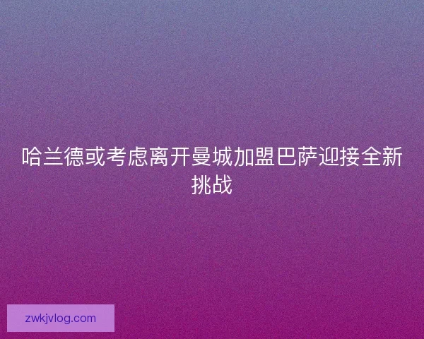 哈兰德或考虑离开曼城加盟巴萨迎接全新挑战 哈兰德或考虑离开曼城加盟巴萨迎接全新挑战