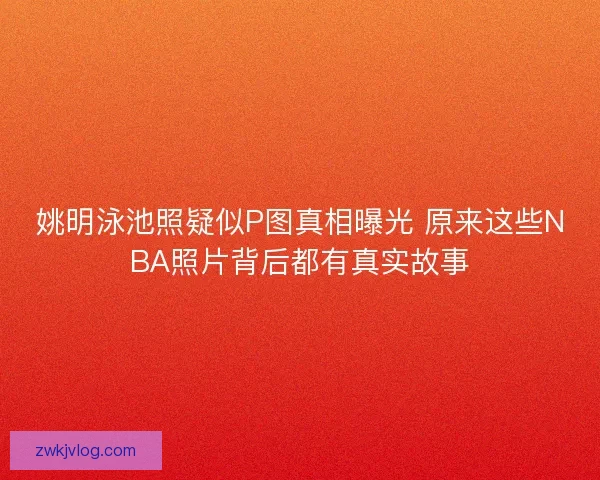 姚明泳池照疑似P图真相曝光 原来这些NBA照片背后都有真实故事 姚明泳池照疑似P图真相曝光 原来这些NBA照片背后都有真实故事