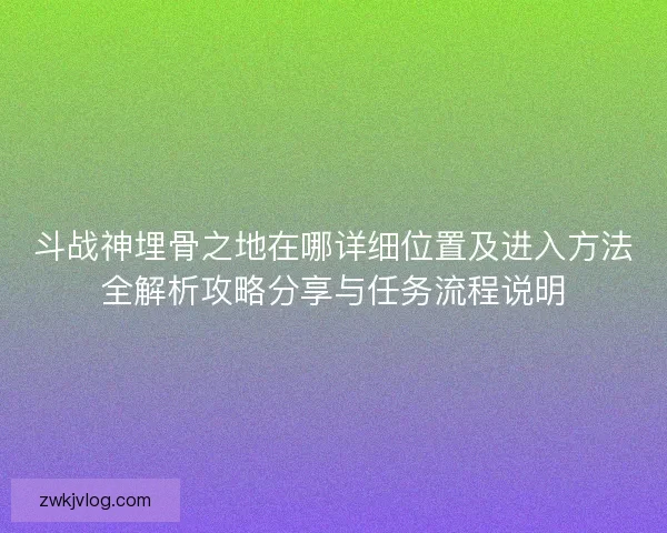 斗战神埋骨之地在哪详细位置及进入方法全解析攻略分享与任务流程说明