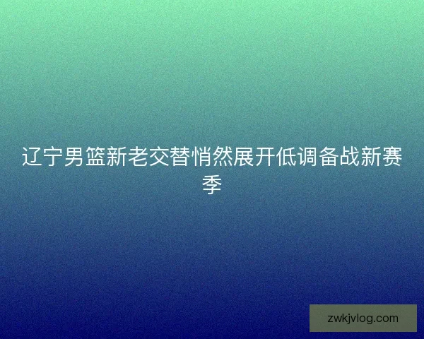 辽宁男篮新老交替悄然展开低调备战新赛季 辽宁男篮新老交替悄然展开低调备战新赛季