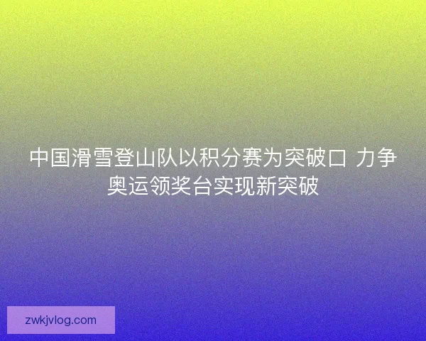 中国滑雪登山队以积分赛为突破口 力争奥运领奖台实现新突破
