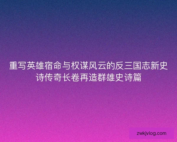 重写英雄宿命与权谋风云的反三国志新史诗传奇长卷再造群雄史诗篇
