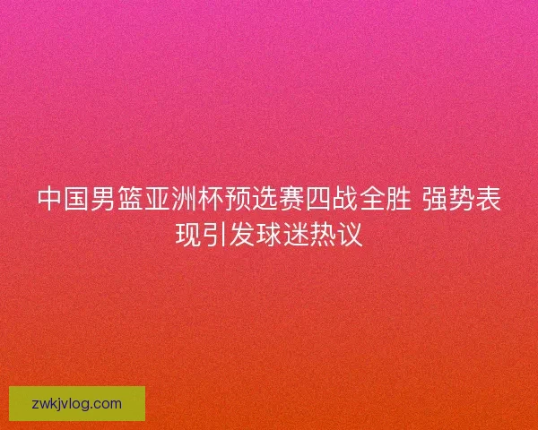 中国男篮亚洲杯预选赛四战全胜 强势表现引发球迷热议