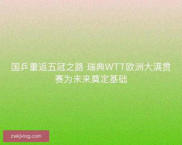 国乒重返五冠之路 瑞典WTT欧洲大满贯赛为未来奠定基础 国乒重返五冠之路 瑞典WTT欧洲大满贯赛为未来奠定基础