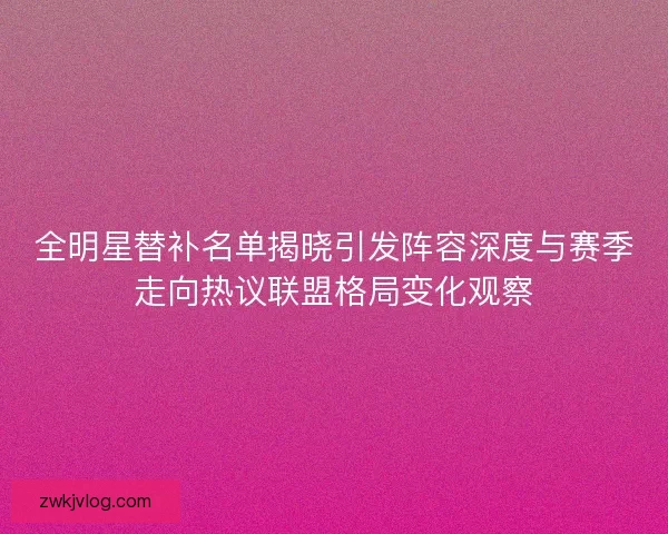 全明星替补名单揭晓引发阵容深度与赛季走向热议联盟格局变化观察