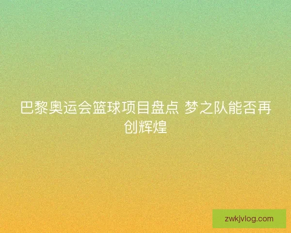巴黎奥运会篮球项目盘点 梦之队能否再创辉煌 巴黎奥运会篮球项目盘点 梦之队能否再创辉煌