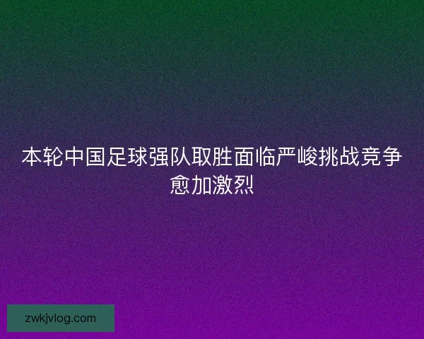 本轮中国足球强队取胜面临严峻挑战竞争愈加激烈 本轮中国足球强队取胜面临严峻挑战竞争愈加激烈