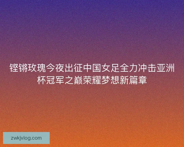 铿锵玫瑰今夜出征中国女足全力冲击亚洲杯冠军之巅荣耀梦想新篇章
