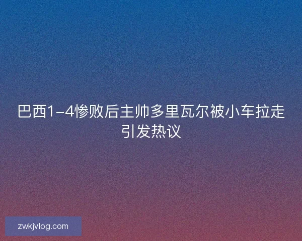 巴西1-4惨败后主帅多里瓦尔被小车拉走引发热议