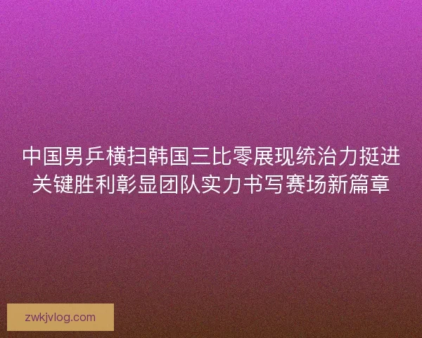 中国男乒横扫韩国三比零展现统治力挺进关键胜利彰显团队实力书写赛场新篇章 中国男乒横扫韩国三比零展现统治力挺进关键胜利彰显团队实力书写赛场新篇章