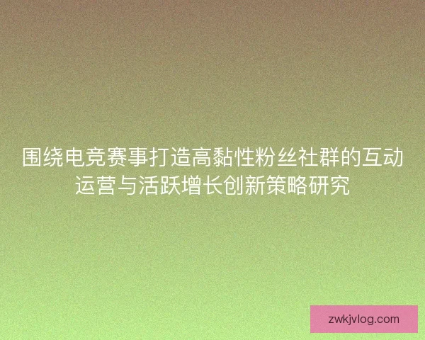 围绕电竞赛事打造高黏性粉丝社群的互动运营与活跃增长创新策略研究 围绕电竞赛事打造高黏性粉丝社群的互动运营与活跃增长创新策略研究