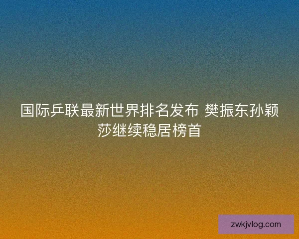 国际乒联最新世界排名发布 樊振东孙颖莎继续稳居榜首 国际乒联最新世界排名发布 樊振东孙颖莎继续稳居榜首